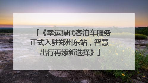 《幸运猩代客泊车服务正式入驻郑州东站，智慧出行再添新选择》