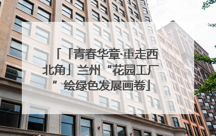 「青春华章·重走西北角」兰州“花园工厂”绘绿色发展画卷