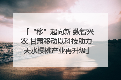 “移”起向新 数智兴农 甘肃移动以科技助力天水樱桃产业再升级
