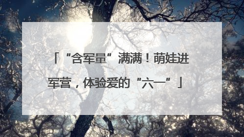 “含军量”满满！萌娃进军营，体验爱的“六一”