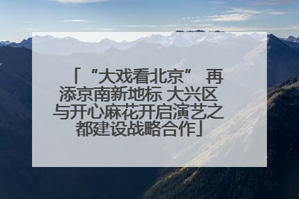 “大戏看北京” 再添京南新地标 大兴区与开心麻花开启演艺之都建设战略合作