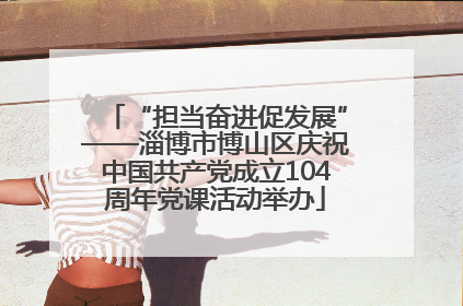 “担当奋进促发展”——淄博市博山区庆祝中国共产党成立104周年党课活动举办