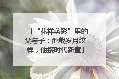 “花样剪彩”里的父与子：他裁岁月纹样，他接时代新章