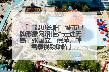 “遇见德阳”城市品牌形象网络推介走进无锡，张国立、倪萍、韩雪录视频助阵