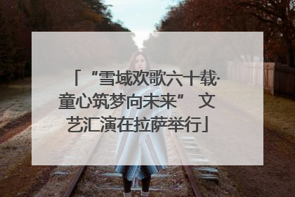 “雪域欢歌六十载·童心筑梦向未来” 文艺汇演在拉萨举行
