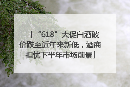 “618”大促白酒破价跌至近年来新低，酒商担忧下半年市场前景