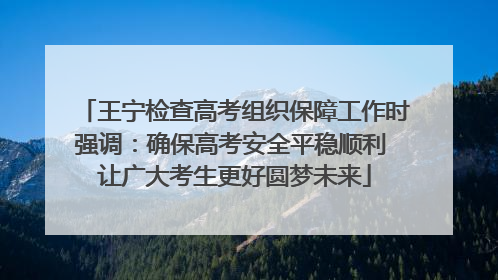 王宁检查高考组织保障工作时强调：确保高考安全平稳顺利 让广大考生更好圆梦未来