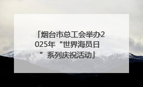 烟台市总工会举办2025年“世界海员日”系列庆祝活动