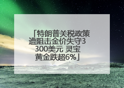 特朗普关税政策遭阻击金价失守3300美元 灵宝黄金跌超6%