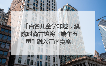 百名儿童学非遗，濮院时尚古镇将“端午五黄”融入江南宴席