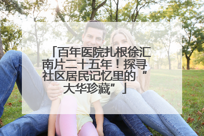 百年医院扎根徐汇南片二十五年！探寻社区居民记忆里的“大华珍藏”