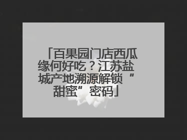 百果园门店西瓜缘何好吃？江苏盐城产地溯源解锁“甜蜜”密码