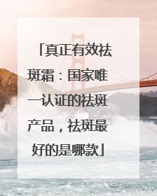 真正有效祛斑霜：国家唯一认证的祛斑产品，祛斑最好的是哪款