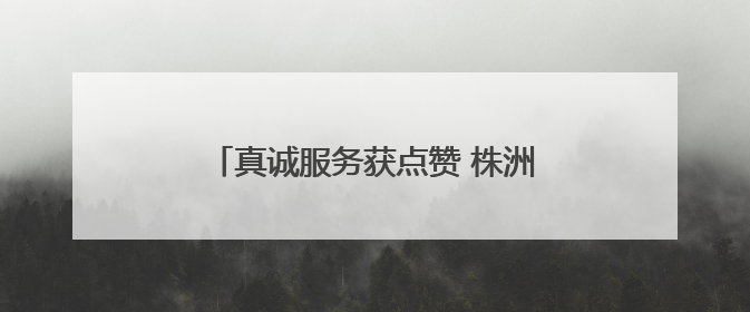 真诚服务获点赞 株洲联通员工获致谢锦旗