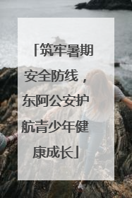 筑牢暑期安全防线，东阿公安护航青少年健康成长