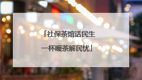 社保茶馆话民生 一杯暖茶解民忧