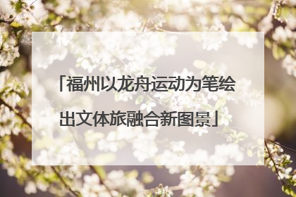 福州以龙舟运动为笔绘出文体旅融合新图景