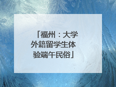 福州：大学外籍留学生体验端午民俗