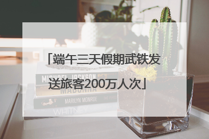 端午三天假期武铁发送旅客200万人次