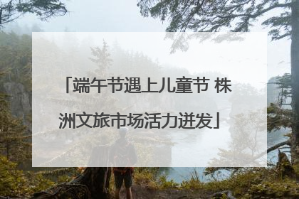 端午节遇上儿童节 株洲文旅市场活力迸发