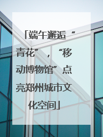 端午邂逅“青花”，“移动博物馆”点亮郑州城市文化空间