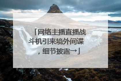 网络主播直播战斗机引来境外间谍，细节披露→