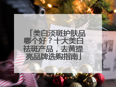 美白淡斑护肤品哪个好？十大美白祛斑产品，去黄提亮品牌选购指南