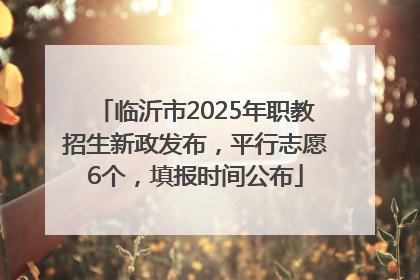 临沂市2025年职教招生新政发布，平行志愿6个，填报时间公布