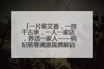 一片蕲艾香，一技千古承，一人一家店，养活一家人——俏妃蕲春溯源直播解码中医养生文化传承