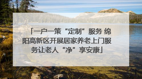 一户一策“定制”服务 绵阳高新区开展居家养老上门服务让老人“净”享安康