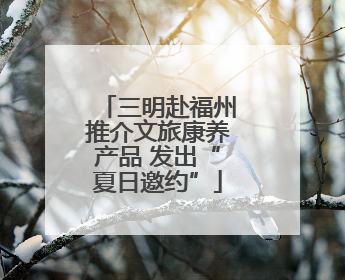 三明赴福州推介文旅康养产品 发出“夏日邀约”