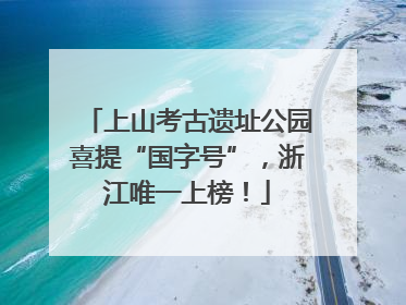上山考古遗址公园喜提“国字号”，浙江唯一上榜！