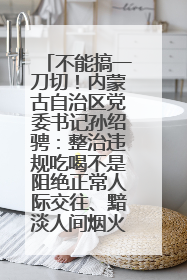 不能搞一刀切！内蒙古自治区党委书记孙绍骋：整治违规吃喝不是阻绝正常人际交往、黯淡人间烟火