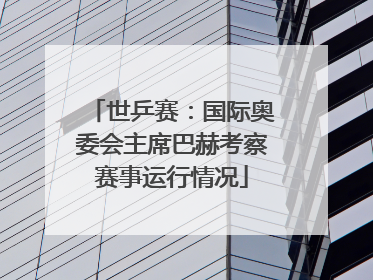 世乒赛：国际奥委会主席巴赫考察赛事运行情况