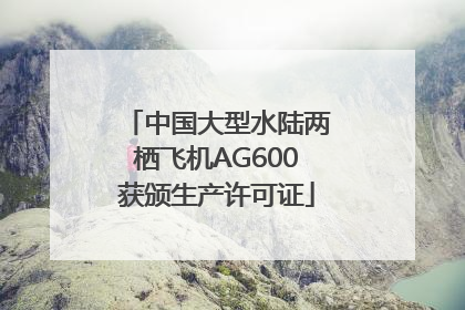 中国大型水陆两栖飞机AG600获颁生产许可证