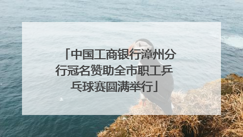 中国工商银行漳州分行冠名赞助全市职工乒乓球赛圆满举行