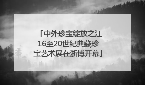 中外珍宝绽放之江 16至20世纪典藏珍宝艺术展在浙博开幕