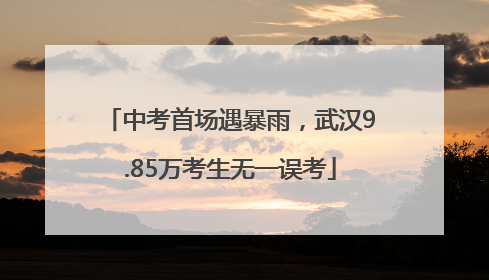 中考首场遇暴雨，武汉9.85万考生无一误考