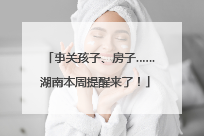 事关孩子、房子……湖南本周提醒来了！