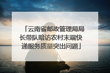 云南省邮政管理局局长带队暗访农村末端快递服务质量突出问题