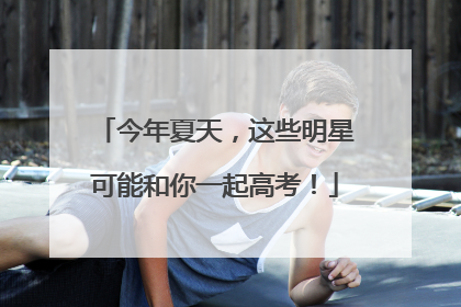 今年夏天，这些明星可能和你一起高考！