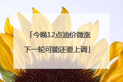 今晚12点油价微涨 下一轮可能还要上调