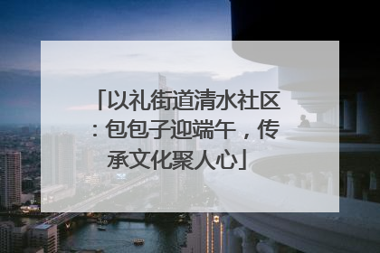 以礼街道清水社区：包包子迎端午，传承文化聚人心