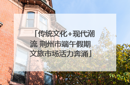 传统文化+现代潮流 荆州市端午假期文旅市场活力奔涌