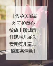 传承关爱薪火 守护童心绽放丨聊城市住建局开展关爱残疾儿童志愿服务活动