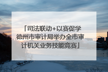 司法联动+以赛促学 德州市审计局举办全市审计机关业务技能竞赛