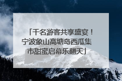 千名游客共享盛宴！宁波象山高塘岛西瓜集市甜蜜启幕乐翻天