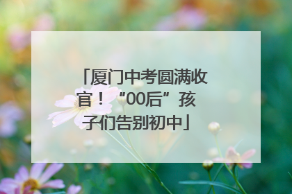 厦门中考圆满收官！“00后”孩子们告别初中