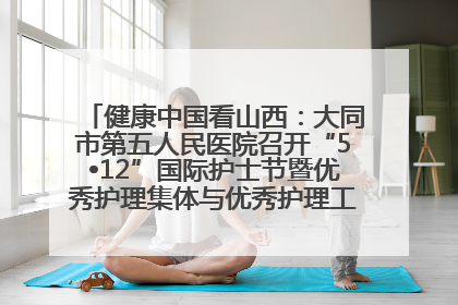 健康中国看山西：大同市第五人民医院召开“5•12”国际护士节暨优秀护理集体与优秀护理工作者表彰大会