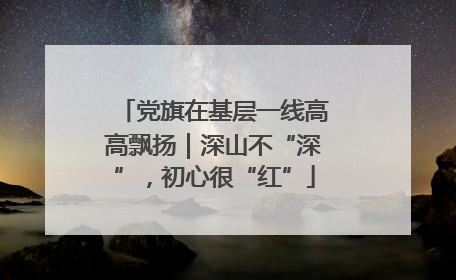 党旗在基层一线高高飘扬｜深山不“深”，初心很“红”